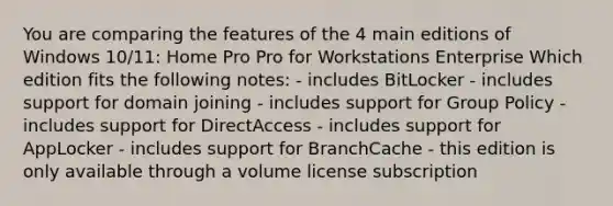 You are comparing the features of the 4 main editions of Windows 10/11: Home Pro Pro for Workstations Enterprise Which edition fits the following notes: - includes BitLocker - includes support for domain joining - includes support for Group Policy - includes support for DirectAccess - includes support for AppLocker - includes support for BranchCache - this edition is only available through a volume license subscription