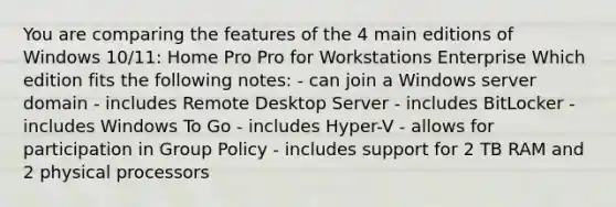 You are comparing the features of the 4 main editions of Windows 10/11: Home Pro Pro for Workstations Enterprise Which edition fits the following notes: - can join a Windows server domain - includes Remote Desktop Server - includes BitLocker - includes Windows To Go - includes Hyper-V - allows for participation in Group Policy - includes support for 2 TB RAM and 2 physical processors