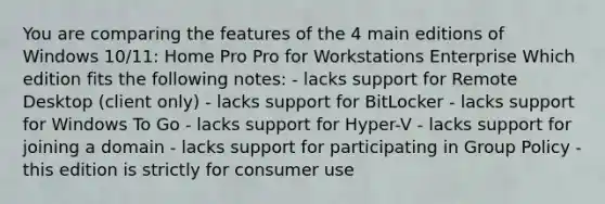 You are comparing the features of the 4 main editions of Windows 10/11: Home Pro Pro for Workstations Enterprise Which edition fits the following notes: - lacks support for Remote Desktop (client only) - lacks support for BitLocker - lacks support for Windows To Go - lacks support for Hyper-V - lacks support for joining a domain - lacks support for participating in Group Policy - this edition is strictly for consumer use