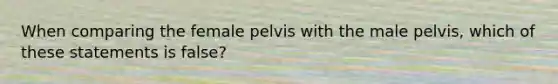 When comparing the female pelvis with the male pelvis, which of these statements is false?