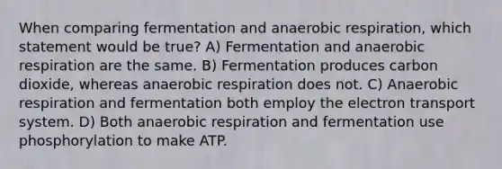 When comparing fermentation and anaerobic respiration, which statement would be true? A) Fermentation and anaerobic respiration are the same. B) Fermentation produces carbon dioxide, whereas anaerobic respiration does not. C) Anaerobic respiration and fermentation both employ the electron transport system. D) Both anaerobic respiration and fermentation use phosphorylation to make ATP.