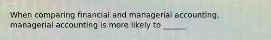 When comparing financial and managerial accounting, managerial accounting is more likely to ______.