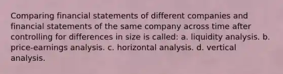 Comparing <a href='https://www.questionai.com/knowledge/kFBJaQCz4b-financial-statements' class='anchor-knowledge'>financial statements</a> of different companies and financial statements of the same company across time after controlling for differences in size is called: a. liquidity analysis. b. price-earnings analysis. c. horizontal analysis. d. vertical analysis.