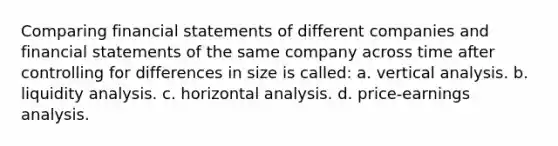 Comparing financial statements of different companies and financial statements of the same company across time after controlling for differences in size is called: a. vertical analysis. b. liquidity analysis. c. horizontal analysis. d. price-earnings analysis.