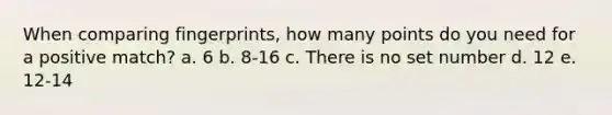 When comparing fingerprints, how many points do you need for a positive match? a. 6 b. 8-16 c. There is no set number d. 12 e. 12-14