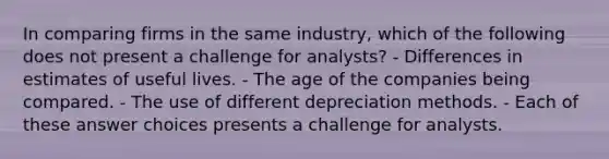 In comparing firms in the same industry, which of the following does not present a challenge for analysts? - Differences in estimates of useful lives. - The age of the companies being compared. - The use of different depreciation methods. - Each of these answer choices presents a challenge for analysts.