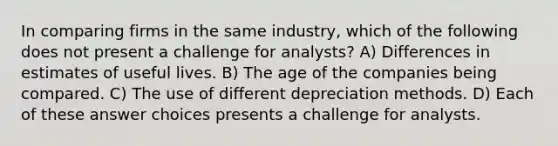 In comparing firms in the same industry, which of the following does not present a challenge for analysts? A) Differences in estimates of useful lives. B) The age of the companies being compared. C) The use of different depreciation methods. D) Each of these answer choices presents a challenge for analysts.