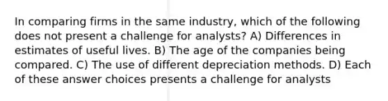 In comparing firms in the same industry, which of the following does not present a challenge for analysts? A) Differences in estimates of useful lives. B) The age of the companies being compared. C) The use of different depreciation methods. D) Each of these answer choices presents a challenge for analysts