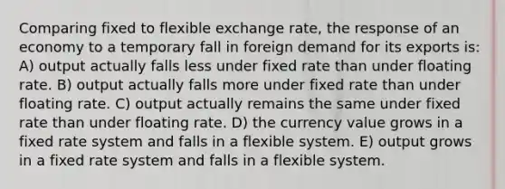 Comparing fixed to flexible exchange rate, the response of an economy to a temporary fall in foreign demand for its exports is: A) output actually falls less under fixed rate than under floating rate. B) output actually falls more under fixed rate than under floating rate. C) output actually remains the same under fixed rate than under floating rate. D) the currency value grows in a fixed rate system and falls in a flexible system. E) output grows in a fixed rate system and falls in a flexible system.