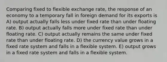 Comparing fixed to flexible exchange rate, the response of an economy to a temporary fall in foreign demand for its exports is A) output actually falls less under fixed rate than under floating rate. B) output actually falls more under fixed rate than under floating rate. C) output actually remains the same under fixed rate than under floating rate. D) the currency value grows in a fixed rate system and falls in a flexible system. E) output grows in a fixed rate system and falls in a flexible system.