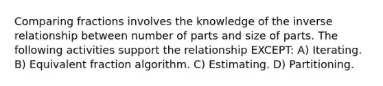 Comparing fractions involves the knowledge of the inverse relationship between number of parts and size of parts. The following activities support the relationship EXCEPT: A) Iterating. B) Equivalent fraction algorithm. C) Estimating. D) Partitioning.