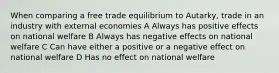 When comparing a free trade equilibrium to Autarky, trade in an industry with external economies A Always has positive effects on national welfare B Always has negative effects on national welfare C Can have either a positive or a negative effect on national welfare D Has no effect on national welfare