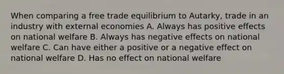 When comparing a free trade equilibrium to Autarky, trade in an industry with external economies A. Always has positive effects on national welfare B. Always has negative effects on national welfare C. Can have either a positive or a negative effect on national welfare D. Has no effect on national welfare