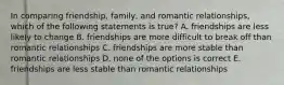 In comparing friendship, family, and romantic relationships, which of the following statements is true? A. friendships are less likely to change B. friendships are more difficult to break off than romantic relationships C. friendships are more stable than romantic relationships D. none of the options is correct E. friendships are less stable than romantic relationships