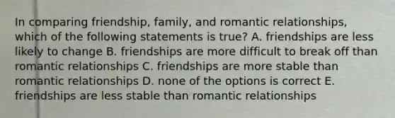 In comparing friendship, family, and romantic relationships, which of the following statements is true? A. friendships are less likely to change B. friendships are more difficult to break off than romantic relationships C. friendships are more stable than romantic relationships D. none of the options is correct E. friendships are less stable than romantic relationships