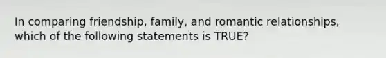 In comparing friendship, family, and romantic relationships, which of the following statements is TRUE?