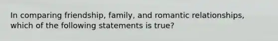 In comparing friendship, family, and romantic relationships, which of the following statements is true?