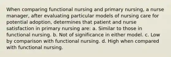 When comparing functional nursing and primary nursing, a <a href='https://www.questionai.com/knowledge/kdQ0QHEJmc-nurse-manager' class='anchor-knowledge'>nurse manager</a>, after evaluating particular models of nursing care for potential adoption, determines that patient and nurse satisfaction in primary nursing are: a. Similar to those in functional nursing. b. Not of significance in either model. c. Low by comparison with functional nursing. d. High when compared with functional nursing.