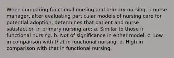 When comparing functional nursing and primary nursing, a nurse manager, after evaluating particular models of nursing care for potential adoption, determines that patient and nurse satisfaction in primary nursing are: a. Similar to those in functional nursing. b. Not of significance in either model. c. Low in comparison with that in functional nursing. d. High in comparison with that in functional nursing.