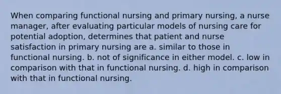 When comparing functional nursing and primary nursing, a nurse manager, after evaluating particular models of nursing care for potential adoption, determines that patient and nurse satisfaction in primary nursing are a. similar to those in functional nursing. b. not of significance in either model. c. low in comparison with that in functional nursing. d. high in comparison with that in functional nursing.