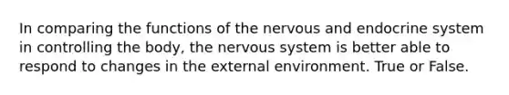 In comparing the functions of the nervous and endocrine system in controlling the body, the nervous system is better able to respond to changes in the external environment. True or False.