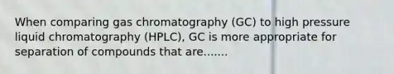 When comparing gas chromatography (GC) to high pressure liquid chromatography (HPLC), GC is more appropriate for separation of compounds that are.......