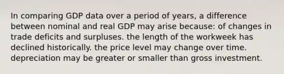 In comparing GDP data over a period of years, a difference between nominal and real GDP may arise because: of changes in trade deficits and surpluses. the length of the workweek has declined historically. the price level may change over time. depreciation may be greater or smaller than gross investment.