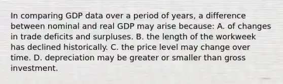 In comparing GDP data over a period of years, a difference between nominal and real GDP may arise because: A. of changes in trade deficits and surpluses. B. the length of the workweek has declined historically. C. the price level may change over time. D. depreciation may be greater or smaller than gross investment.