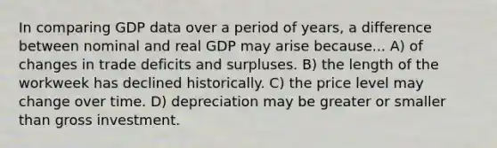 In comparing GDP data over a period of years, a difference between nominal and real GDP may arise because... A) of changes in trade deficits and surpluses. B) the length of the workweek has declined historically. C) the price level may change over time. D) depreciation may be greater or smaller than gross investment.