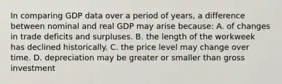 In comparing GDP data over a period of years, a difference between nominal and real GDP may arise because: A. of changes in trade deficits and surpluses. B. the length of the workweek has declined historically. C. the price level may change over time. D. depreciation may be greater or smaller than gross investment