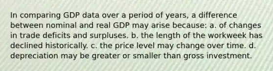 In comparing GDP data over a period of years, a difference between nominal and real GDP may arise because: a. of changes in trade deficits and surpluses. b. the length of the workweek has declined historically. c. the price level may change over time. d. depreciation may be greater or smaller than gross investment.