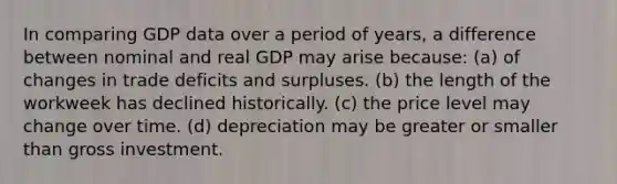 In comparing GDP data over a period of years, a difference between nominal and real GDP may arise because: (a) of changes in trade deficits and surpluses. (b) the length of the workweek has declined historically. (c) the price level may change over time. (d) depreciation may be greater or smaller than gross investment.