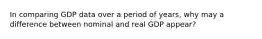 In comparing GDP data over a period of years, why may a difference between nominal and real GDP appear?