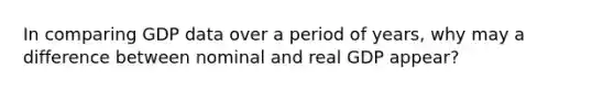 In comparing GDP data over a period of years, why may a difference between nominal and real GDP appear?