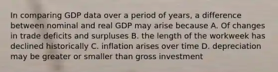 In comparing GDP data over a period of years, a difference between nominal and real GDP may arise because A. Of changes in trade deficits and surpluses B. the length of the workweek has declined historically C. inflation arises over time D. depreciation may be greater or smaller than gross investment