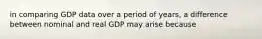 in comparing GDP data over a period of years, a difference between nominal and real GDP may arise because