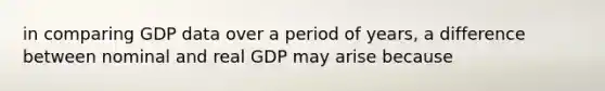 in comparing GDP data over a period of years, a difference between nominal and real GDP may arise because