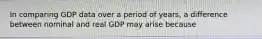 In comparing GDP data over a period of years, a difference between nominal and real GDP may arise because