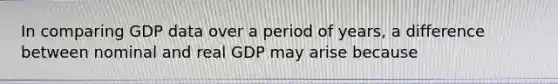 In comparing GDP data over a period of years, a difference between nominal and real GDP may arise because