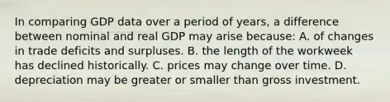 In comparing GDP data over a period of years, a difference between nominal and real GDP may arise because: A. of changes in trade deficits and surpluses. B. the length of the workweek has declined historically. C. prices may change over time. D. depreciation may be greater or smaller than gross investment.