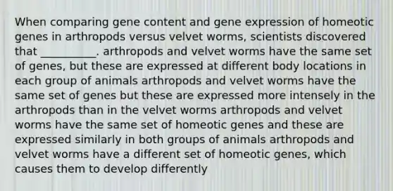 When comparing gene content and <a href='https://www.questionai.com/knowledge/kFtiqWOIJT-gene-expression' class='anchor-knowledge'>gene expression</a> of homeotic genes in arthropods versus velvet worms, scientists discovered that __________. arthropods and velvet worms have the same set of genes, but these are expressed at different body locations in each group of animals arthropods and velvet worms have the same set of genes but these are expressed more intensely in the arthropods than in the velvet worms arthropods and velvet worms have the same set of homeotic genes and these are expressed similarly in both groups of animals arthropods and velvet worms have a different set of homeotic genes, which causes them to develop differently