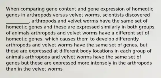 When comparing gene content and gene expression of homeotic genes in arthropods versus velvet worms, scientists discovered __________. arthropods and velvet worms have the same set of homeotic genes and these are expressed similarly in both groups of animals arthropods and velvet worms have a different set of homeotic genes, which causes them to develop differently arthropods and velvet worms have the same set of genes, but these are expressed at different body locations in each group of animals arthropods and velvet worms have the same set of genes but these are expressed more intensely in the arthropods than in the velvet worms