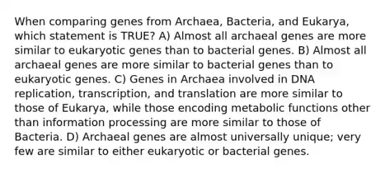 When comparing genes from Archaea, Bacteria, and Eukarya, which statement is TRUE? A) Almost all archaeal genes are more similar to eukaryotic genes than to bacterial genes. B) Almost all archaeal genes are more similar to bacterial genes than to eukaryotic genes. C) Genes in Archaea involved in <a href='https://www.questionai.com/knowledge/kofV2VQU2J-dna-replication' class='anchor-knowledge'>dna replication</a>, transcription, and translation are more similar to those of Eukarya, while those encoding metabolic functions other than information processing are more similar to those of Bacteria. D) Archaeal genes are almost universally unique; very few are similar to either eukaryotic or bacterial genes.