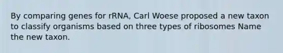 By comparing genes for rRNA, Carl Woese proposed a new taxon to classify organisms based on three types of ribosomes Name the new taxon.