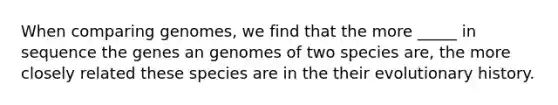 When comparing genomes, we find that the more _____ in sequence the genes an genomes of two species are, the more closely related these species are in the their evolutionary history.