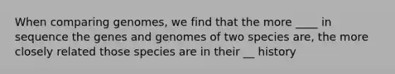 When comparing genomes, we find that the more ____ in sequence the genes and genomes of two species are, the more closely related those species are in their __ history