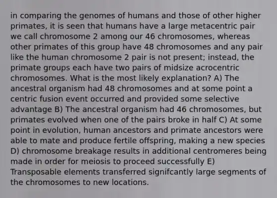 in comparing the genomes of humans and those of other higher primates, it is seen that humans have a large metacentric pair we call chromosome 2 among our 46 chromosomes, whereas other primates of this group have 48 chromosomes and any pair like the human chromosome 2 pair is not present; instead, the primate groups each have two pairs of midsize acrocentric chromosomes. What is the most likely explanation? A) The ancestral organism had 48 chromosomes and at some point a centric fusion event occurred and provided some selective advantage B) The ancestral organism had 46 chromosomes, but primates evolved when one of the pairs broke in half C) At some point in evolution, human ancestors and primate ancestors were able to mate and produce fertile offspring, making a new species D) chromosome breakage results in additional centromeres being made in order for meiosis to proceed successfully E) Transposable elements transferred signifcantly large segments of the chromosomes to new locations.