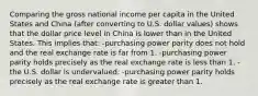 Comparing the gross national income per capita in the United States and China (after converting to U.S. dollar values) shows that the dollar price level in China is lower than in the United States. This implies that: -purchasing power parity does not hold and the real exchange rate is far from 1. -purchasing power parity holds precisely as the real exchange rate is less than 1. -the U.S. dollar is undervalued. -purchasing power parity holds precisely as the real exchange rate is greater than 1.