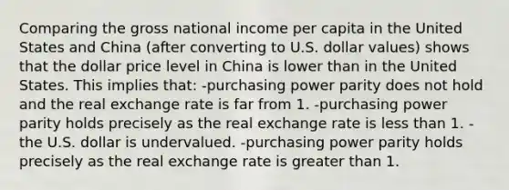 Comparing the gross national income per capita in the United States and China (after converting to U.S. dollar values) shows that the dollar price level in China is lower than in the United States. This implies that: -purchasing power parity does not hold and the real exchange rate is far from 1. -purchasing power parity holds precisely as the real exchange rate is less than 1. -the U.S. dollar is undervalued. -purchasing power parity holds precisely as the real exchange rate is greater than 1.