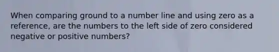 When comparing ground to a number line and using zero as a reference, are the numbers to the left side of zero considered negative or positive numbers?